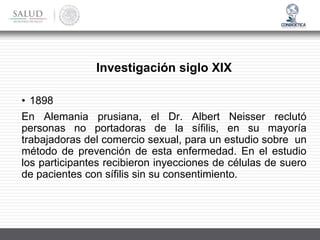 • 1898
En Alemania prusiana, el Dr. Albert Neisser reclutó
personas no portadoras de la sífilis, en su mayoría
trabajadoras del comercio sexual, para un estudio sobre un
método de prevención de esta enfermedad. En el estudio
los participantes recibieron inyecciones de células de suero
de pacientes con sífilis sin su consentimiento.
Investigación siglo XIX
 