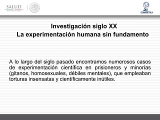 Investigación siglo XX
La experimentación humana sin fundamento
A lo largo del siglo pasado encontramos numerosos casos
de experimentación científica en prisioneros y minorías
(gitanos, homosexuales, débiles mentales), que empleaban
torturas insensatas y científicamente inútiles.
 