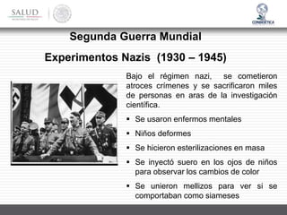 Bajo el régimen nazi, se cometieron
atroces crímenes y se sacrificaron miles
de personas en aras de la investigación
científica.
▪ Se usaron enfermos mentales
▪ Niños deformes
▪ Se hicieron esterilizaciones en masa
▪ Se inyectó suero en los ojos de niños
para observar los cambios de color
▪ Se unieron mellizos para ver si se
comportaban como siameses
Experimentos Nazis (1930 – 1945)
Segunda Guerra Mundial
 