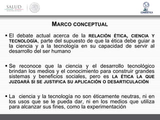 ▪ El debate actual acerca de la RELACIÓN ÉTICA, CIENCIA Y
TECNOLOGÍA, parte del supuesto de que la ética debe guiar a
la ciencia y a la tecnología en su capacidad de servir al
desarrollo del ser humano
▪ Se reconoce que la ciencia y el desarrollo tecnológico
brindan los medios y el conocimiento para construir grandes
sistemas y beneficios sociales, pero es LA ÉTICA LA QUE
JUZGARÁ SI SE JUSTIFICA SU APLICACIÓN O DESARTICULACIÓN
▪ La ciencia y la tecnología no son éticamente neutras, ni en
los usos que se le pueda dar, ni en los medios que utiliza
para alcanzar sus fines, como la experimentación
MARCO CONCEPTUAL
 