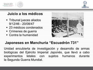 Juicio a los médicos
▪ Tribunal jueces aliados
9/12/46 - 20/08/47
▪ 23 médicos condenados
▪ Crímenes de guerra
▪ Contra la humanidad
Japoneses en Manchuria “Escuadrón 731”
Unidad encubierta de investigación y desarrollo de armas
biológicas del Ejército Imperial Japonés, que llevó a cabo
experimentos letales con sujetos humanos durante
la Segunda Guerra Mundial.
 