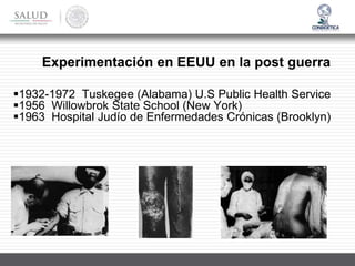 ▪1932-1972 Tuskegee (Alabama) U.S Public Health Service
▪1956 Willowbrok State School (New York)
▪1963 Hospital Judío de Enfermedades Crónicas (Brooklyn)
Experimentación en EEUU en la post guerra
 