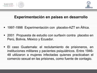 Experimentación en países en desarrollo
▪ 1997-1998 Experimentación con placebo-AZT en África.
▪ 2001 Propuesta de estudio con surfaxín contra placebo en
Perú, Bolivia, México y Ecuador.
▪ El caso Guatemala: el reclutamiento de prisioneros, en
instituciones militares y pacientes psiquiátricos. Entre 1946-
48 utilizaron a mujeres infectadas quienes practicaban el
comercio sexual en las prisiones, como fuente de contagio.
 