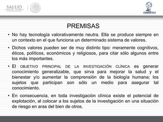PREMISAS
• No hay tecnología valorativamente neutra. Ella se produce siempre en
un contexto en el que funciona un determinado sistema de valores.
• Dichos valores pueden ser de muy distinto tipo: meramente cognitivos,
éticos, políticos, económicos y religiosos, para citar sólo algunos entre
los más importantes.
• El OBJETIVO PRINCIPAL DE LA INVESTIGACIÓN CLÍNICA es generar
conocimiento generalizable, que sirva para mejorar la salud y el
bienestar y/o aumentar la comprensión de la biología humana; los
sujetos que participan son sólo un medio para asegurar tal
conocimiento.
• En consecuencia, en toda investigación clínica existe el potencial de
explotación, al colocar a los sujetos de la investigación en una situación
de riesgo en aras del bien de otros.
 