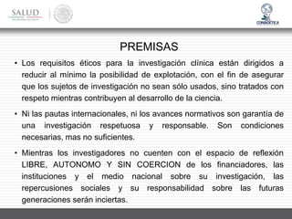 • Los requisitos éticos para la investigación clínica están dirigidos a
reducir al mínimo la posibilidad de explotación, con el fin de asegurar
que los sujetos de investigación no sean sólo usados, sino tratados con
respeto mientras contribuyen al desarrollo de la ciencia.
• Ni las pautas internacionales, ni los avances normativos son garantía de
una investigación respetuosa y responsable. Son condiciones
necesarias, mas no suficientes.
• Mientras los investigadores no cuenten con el espacio de reflexión
LIBRE, AUTONOMO Y SIN COERCION de los financiadores, las
instituciones y el medio nacional sobre su investigación, las
repercusiones sociales y su responsabilidad sobre las futuras
generaciones serán inciertas.
PREMISAS
 