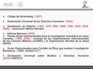 ➢ Código de Nüremberg. (1947).
➢ Declaración Universal de los Derechos Humanos (1948)
➢ Declaración de Helsinki. (1964, 1975,1983, 1989, 1996, 2000, 2002,
2008) – Asociación Médica Mundial.
➢ Informe Belmont (1979)
➢ Pautas éticas internacionales para la investigación biomédica en seres
humanos. (1982, 2002) - Consejo de las Organizaciones Internacionales
de las Ciencias Médicas (CIOMS) y la Organización Mundial de la Salud
(WHO).
➢ Guías Operacionales para Comités de Ética que evalúan Investigación
Biomédica – OMS Ginebra 2011
➢ Declaración Universal sobre Bioética y Derechos Humanos
(2005).UNESCO.
 