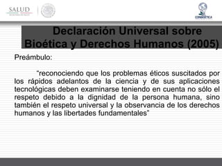 Declaración Universal sobre
Bioética y Derechos Humanos (2005)
Preámbulo:
“reconociendo que los problemas éticos suscitados por
los rápidos adelantos de la ciencia y de sus aplicaciones
tecnológicas deben examinarse teniendo en cuenta no sólo el
respeto debido a la dignidad de la persona humana, sino
también el respeto universal y la observancia de los derechos
humanos y las libertades fundamentales”
 