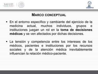 ▪ En el entorno específico y cambiante del ejercicio de la
medicina actual, muchos individuos, grupos e
instituciones juegan un rol en la toma de decisiones
médicas y se ven afectados por dichas decisiones.
▪ La tensión y competencia entre los intereses de los
médicos, pacientes e instituciones por los recursos
sociales y de la atención médica inevitablemente
influencian la relación médico-paciente.
MARCO CONCEPTUAL
 