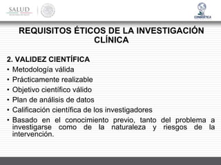REQUISITOS ÉTICOS DE LA INVESTIGACIÓN
CLÍNICA
2. VALIDEZ CIENTÍFICA
• Metodología válida
• Prácticamente realizable
• Objetivo científico válido
• Plan de análisis de datos
• Calificación científica de los investigadores
• Basado en el conocimiento previo, tanto del problema a
investigarse como de la naturaleza y riesgos de la
intervención.
 
