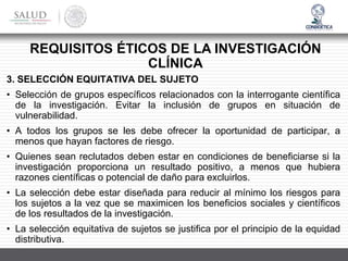 3. SELECCIÓN EQUITATIVA DEL SUJETO
• Selección de grupos específicos relacionados con la interrogante científica
de la investigación. Evitar la inclusión de grupos en situación de
vulnerabilidad.
• A todos los grupos se les debe ofrecer la oportunidad de participar, a
menos que hayan factores de riesgo.
• Quienes sean reclutados deben estar en condiciones de beneficiarse si la
investigación proporciona un resultado positivo, a menos que hubiera
razones científicas o potencial de daño para excluirlos.
• La selección debe estar diseñada para reducir al mínimo los riesgos para
los sujetos a la vez que se maximicen los beneficios sociales y científicos
de los resultados de la investigación.
• La selección equitativa de sujetos se justifica por el principio de la equidad
distributiva.
REQUISITOS ÉTICOS DE LA INVESTIGACIÓN
CLÍNICA
 