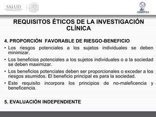 4. PROPORCIÓN FAVORABLE DE RIESGO-BENEFICIO
• Los riesgos potenciales a los sujetos individuales se deben
minimizar.
• Los beneficios potenciales a los sujetos individuales o a la sociedad
se deben maximizar.
• Los beneficios potenciales deben ser proporcionales o exceder a los
riesgos asumidos. El beneficio principal es para la sociedad.
• Este requisito incorpora los principios de no-maleficencia y
beneficencia.
5. EVALUACIÓN INDEPENDIENTE
REQUISITOS ÉTICOS DE LA INVESTIGACIÓN
CLÍNICA
 