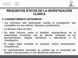 6. CONSENTIMIENTO INFORMADO
• Los individuos solo participarán cuando la investigación sea
compatible con sus valores, intereses y preferencias.
• La decisión debe ser libre.
• Se debe informar sobre la finalidad, características de la
enfermedad, pronóstico, tipo de estudio, molestias de los
procedimientos, riesgos, beneficios y alternativas a la
investigación.
• El sujeto debe entender su situación clínica (comprensión,
competencia).
• El consentimiento informado se justifica por la necesidad del
respeto a las personas y a sus decisiones autónomas
REQUISITOS ÉTICOS DE LA INVESTIGACIÓN
CLÍNICA
 