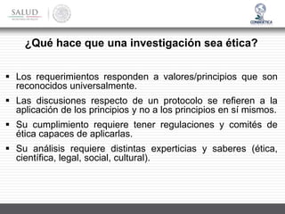 ¿Qué hace que una investigación sea ética?
▪ Los requerimientos responden a valores/principios que son
reconocidos universalmente.
▪ Las discusiones respecto de un protocolo se refieren a la
aplicación de los principios y no a los principios en sí mismos.
▪ Su cumplimiento requiere tener regulaciones y comités de
ética capaces de aplicarlas.
▪ Su análisis requiere distintas experticias y saberes (ética,
científica, legal, social, cultural).
 