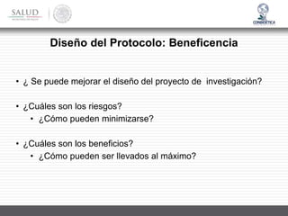 Diseño del Protocolo: Beneficencia
• ¿ Se puede mejorar el diseño del proyecto de investigación?
• ¿Cuáles son los riesgos?
• ¿Cómo pueden minimizarse?
• ¿Cuáles son los beneficios?
• ¿Cómo pueden ser llevados al máximo?
 