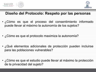 Diseño del Protocolo: Respeto por las personas
• ¿Cómo es que el proceso del consentimiento informado
puede llevar al máximo la autonomía de los sujetos?
• ¿Cómo es que el protocolo maximiza la autonomía?
• ¿Qué elementos adicionales de protección pueden incluirse
para las poblaciones vulnerables?
• ¿Cómo es que el estudio puede llevar al máximo la protección
de la privacidad del sujeto?
 