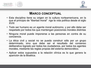 • Esta disciplina tiene su origen en la cultura norteamericana, en la
que el principio de “libertad moral” rige la vida política desde el siglo
XVIII
• Todo ser humano es un agente moral autónomo, y por ello debe ser
respetado por todos los que mantengan posiciones morales distintas
• Ninguna moral puede imponerse a las personas en contra de su
conciencia.
• La ética civil y social no se pueda construir sólo por un grupo
determinado, sino que debe ser el resultado del consenso
deliberativo logrado por todos los ciudadanos, por todos los agentes
morales, mediante las reglas propias del sistema democrático.
• Aplicar estos supuestos a la relación clínica es lo que genera la
aparición de la Bioética.
MARCO CONCEPTUAL
 