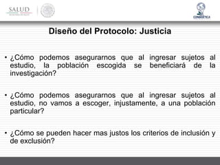 Diseño del Protocolo: Justicia
• ¿Cómo podemos asegurarnos que al ingresar sujetos al
estudio, la población escogida se beneficiará de la
investigación?
• ¿Cómo podemos asegurarnos que al ingresar sujetos al
estudio, no vamos a escoger, injustamente, a una población
particular?
• ¿Cómo se pueden hacer mas justos los criterios de inclusión y
de exclusión?
 