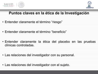 Puntos claves en la ética de la Investigación
• Entender claramente el término “riesgo”
• Entender claramente el término “beneficio”
• Entender claramente la ética del placebo en las pruebas
clínicas controladas.
• Las relaciones del investigador con su personal.
• Las relaciones del investigador con el sujeto.
 