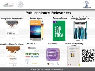 Convención sobre los
Derechos Humanos y la
Biomedicina
Justicia Distributiva y
Salud
Divulgación de la Bioética
Publicaciones Relevantes
Bioética, Migración y Salud
Muerte Digna
BIOÉTICA,
MIGRACIÓN Y SALUD
10th GSNEC
12TH WCB
Capacitación y divulgación en bioética
Temas selectos
 