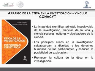 • La integridad científica: principio insoslayable
de la investigación, ciencias de la vida y
ciencia sociales, editores y divulgadores de la
ciencia.
• Los principios éticos en la investigación
salvaguardan la dignidad y los derechos
humanos de los participantes y reducen la
posibilidad de explotación.
• Promover la cultura de la ética en la
investigación.
ARRAIGO DE LA ÉTICA EN LA INVESTIGACIÓN - VÍNCULO
CONACYT
 