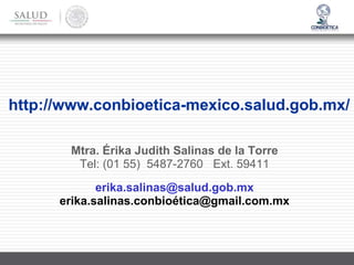 http://www.conbioetica-mexico.salud.gob.mx/
Mtra. Érika Judith Salinas de la Torre
Tel: (01 55) 5487-2760 Ext. 59411
erika.salinas@salud.gob.mx
erika.salinas.conbioética@gmail.com.mx
 