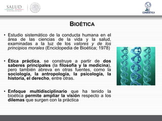 • Estudio sistemático de la conducta humana en el
área de las ciencias de la vida y la salud,
examinadas a la luz de los valores y de los
principios morales (Enciclopedia de Bioética; 1978)
• Ética práctica, se construye a partir de dos
saberes principales (la filosofía y la medicina),
pero también abreva en otras fuentes, como la
sociología, la antropología, la psicología, la
historia, el derecho, entre otras.
• Enfoque multidisciplinario que ha tenido la
bioética permite ampliar la visión respecto a los
dilemas que surgen con la práctica
BIOÉTICA
 