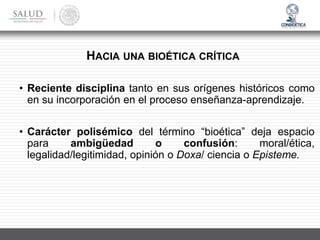 • Reciente disciplina tanto en sus orígenes históricos como
en su incorporación en el proceso enseñanza-aprendizaje.
• Carácter polisémico del término “bioética” deja espacio
para ambigüedad o confusión: moral/ética,
legalidad/legitimidad, opinión o Doxa/ ciencia o Episteme.
HACIA UNA BIOÉTICA CRÍTICA
 