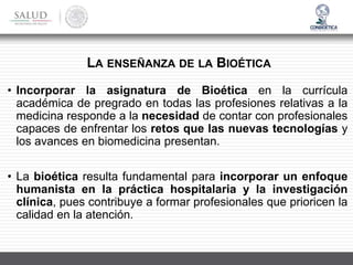 • Incorporar la asignatura de Bioética en la currícula
académica de pregrado en todas las profesiones relativas a la
medicina responde a la necesidad de contar con profesionales
capaces de enfrentar los retos que las nuevas tecnologías y
los avances en biomedicina presentan.
• La bioética resulta fundamental para incorporar un enfoque
humanista en la práctica hospitalaria y la investigación
clínica, pues contribuye a formar profesionales que prioricen la
calidad en la atención.
LA ENSEÑANZA DE LA BIOÉTICA
 