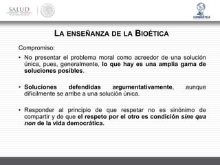Compromiso:
• No presentar el problema moral como acreedor de una solución
única, pues, generalmente, lo que hay es una amplia gama de
soluciones posibles.
• Soluciones defendidas argumentativamente, aunque
difícilmente se arribe a una solución única.
• Responder al principio de que respetar no es sinónimo de
compartir y de que el respeto por el otro es condición sine qua
non de la vida democrática.
LA ENSEÑANZA DE LA BIOÉTICA
 