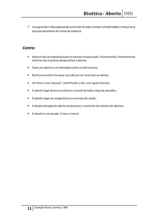 Bioética- Aborto IMD
11 GonçaloOuro, turma1, MD
 Uma gravidezindesejadapode aumentartensões,romperaestabilidade e empurraras
pessoas para baixo do limiar de pobreza.
Contra:
 Hoje emdia só engravidaquemé mesmoirresponsável. Promovendo o Planeamento
Familiar não é preciso despenalizar o aborto;
 Fazer um aborto é um atentado contra a vida humana;
 Nenhuma mulher foi parar à prisão por ter recorrido ao aborto;
 Um feto é uma "pessoa", semelhante a nós, com iguais direitos;
 O aborto legal deixa as mulheres à mercê de todo o tipo de pressões;
 O aborto legal vai congestionar os serviços de saúde;
 A despenalização do aborto vai provocar o aumento do número de abortos;
 O aborto é um pecado. É mau e imoral.
 