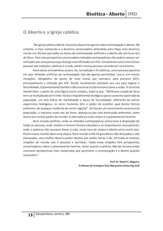 Bioética- Aborto IMD
13 GonçaloOuro, turma1, MD
O Aborto e a Igreja católica
“Na igrejacatólicanãohá umaúnica doutrinavigente sobre contracepçãoe aborto.No
entanto, a mais conhecida é a doutrina conservadora defendida pelo Papa. Esta doutrina
insiste em afirmar que todos os meios de contracepção artificial e o aborto são contra as leis
de Deus. Para esta perspectiva conservadora métodos contraceptivos não podem sequer ser
utilizadosporumapessoacujocônjuge estáinfectadocomHIV.Certamente estaé umaleitura
possível das tradições católicas e cristãs, porém muitas pessoas consideram-na extrema.
Alémdeste ensinamentosevero, há, na tradição e fé católicas, uma outra perspectiva
em que métodos artificias de contracepção não são apenas permitidos, mas é, em muitas
situações, obrigatório do ponto de vista moral, por exemplo, para prevenir DSTs,
principalmente a infecção por HIV. Sendo moralmente aceitável seu uso para regular a
fecundidade.Oplaneamentofamiliar é tão essencial à vida humana como a razão. O cientista
Harold Dorn, a partir de uma lógica muito simples, explica que: "Nenhuma criação de Deus
tem-se multiplicadosemlimite.Hádoisimpedimentosbiológicosparaoaumentoaceleradoda
população: um alto índice de mortalidade e baixo de fecundidade. Diferente de outros
organismos biológicos, os seres humanos têm o poder de escolher qual destas formas
preferem, de qualquer modo há-de existir alguma". Se houver um crescimento excessivo da
população, a natureza mata-nos de fome, doença ou por uma destruição ambiental, como
ocorre em muitas partes do mundo. A alternativa a estes males é o planeamento familiar.
Num mundo perfeito, onde os métodos contraceptivos estivessem à disposição de
todas as pessoas; onde mulher e homem fossem educados e se respeitassem mutuamente;
onde a pobreza não causasse danos à vida, neste tipo de utopia o aborto seria muito raro.
Porémnossomundonãoé uma utopia. Num mundo onde há gravidezes não desejadas e não
planejadas, uma mulher deveria poder abortar por razões sérias e sãs. Em todas as maiores
religiões do mundo isto é possível e aceitável. Todas estas religiões têm perspectivas
conservadoras sobre o planeamento familiar, tanto quanto a católica. Mas de mesmo modo
convivem perspectivas mais moderadas que permitem a contracepção e o aborto quando
necessário.”
Prof.Dr. Daniel C. Maguire,
Professor de Teologiae Ética Marquette University,EUA
 