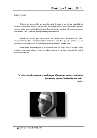 Bioética- Aborto IMD
15 GonçaloOuro, turma1, MD
Conclusão
O aborto é, sem dúvida, um assunto muito delicado e que divide a opinião das
pessoas.Este trabalhopermitiu aprofundar o meu conhecimento acerca deste tema, embora
continue a não ter uma opinião totalmente formada sobre o aborto e sobre outros assuntos
relacionados com a bioética, como por exemplo a eutanásia.
Quando se trata da vida das pessoas, ou melhor, com a escolha de não viver,
fundamentarumaideiaé extremamente difícil. No meu caso, diria que uma opinião só se vai
formar quando estiver numa situação em que tenha que fazer uma escolha.
Deste modo, na minha opinião, ninguém se deve por numa posição extrema pois a
verdade é que nunca sabemos o que nos irá acontecer e nesse dia a nossa opinião poderá
mudar radicalmente.
“A adversidadedesperta em nós capacidadesque, em circunstâncias
favoráveis, teriamficado adormecidas.”
Horácio
 