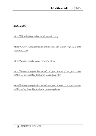 Bioética- Aborto IMD
16 GonçaloOuro, turma1, MD
Bibliografia:
http://bioeticatemaaborto.blogspot.com/
http://www.pucrs.br/reitoria/bioetica/cont/mariangela/bioeti
caeaborto.pdf
http://www.aborto.com/reflexoes.htm
http://www.notapositiva.com/trab_estudantes/trab_estudant
es/filosofia/filosofia_trabalhos/abortob.htm
http://www.notapositiva.com/trab_estudantes/trab_estudant
es/filosofia/filosofia_trabalhos/aborto.htm
 