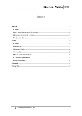 Bioética- Aborto IMD
3 GonçaloOuro, turma1, MD
Índice
Bioética...............................................................................................................................5
O que é?...........................................................................................................................5
Qual a razão da emergência da bioética?...........................................................................6
Diferentes momentos da bioética ......................................................................................6
Princípios bioéticos...........................................................................................................7
Aborto.................................................................................................................................8
O que é?...........................................................................................................................8
Classificação.....................................................................................................................9
Aborto, um direito?.........................................................................................................10
Argumentos...................................................................................................................10
Motivos que levam ao aborto..........................................................................................12
O Aborto e a Igreja católica.............................................................................................13
Aborto em Portugal........................................................................................................14
Conclusão..........................................................................................................................15
Bibliografia........................................................................................................................16
 