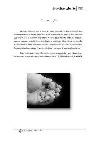 Bioética- Aborto IMD
4 GonçaloOuro, turma1, MD
Introdução
Com este trabalho, espero saber um pouco mais sobre o aborto, recorrendo a
informações sobre o mesmo e tentando assim responder e esclarecer as muitas dúvidas
que surgem quando este tema é solicitado. Ao longo deste trabalho tentei dar resposta a
algumas questões importantes, utilizei textos já existentes sobre o tema em questão,
textos esses que foram totalmente revistos e aperfeiçoados. Fiz todos os possíveis para
tornar agradável a consulta e leitura do trabalho e espero que seja do agrado do leitor.
Deste modo desejo que este consiga formar a sua opinião e com isto perceber
melhor todos os aspectos importantes inerentes a este tão polémico assunto, o aborto.
 