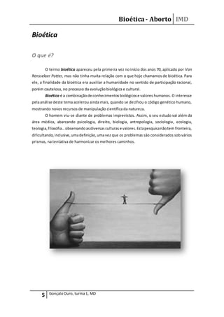 Bioética- Aborto IMD
5 GonçaloOuro, turma1, MD
Bioética
O que é?
O termo bioética apareceu pela primeira vez no início dos anos 70, aplicado por Van
Rensselaer Potter, mas não tinha muita relação com o que hoje chamamos de bioética. Para
ele, a finalidade da bioética era auxiliar a humanidade no sentido de participação racional,
porém cautelosa, no processo da evolução biológica e cultural.
Bioética é a combinaçãode conhecimentosbiológicose valores humanos. O interesse
pelaanálise deste tema acelerou ainda mais, quando se decifrou o código genético humano,
mostrando novos recursos de manipulação científica da natureza.
O homem viu-se diante de problemas imprevistos. Assim, o seu estudo vai além da
área médica, abarcando psicologia, direito, biologia, antropologia, sociologia, ecologia,
teologia,filosofia…observandoasdiversasculturase valores.Estapesquisanãotem fronteira,
dificultando,inclusive,umadefinição,umavez que os problemas são considerados sob vários
prismas, na tentativa de harmonizar os melhores caminhos.
 