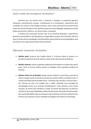 Bioética- Aborto IMD
6 GonçaloOuro, turma1, MD
Qual a razão da emergência da bioética?
Acontece que, nos últimos anos, a medicina, a biologia e a engenharia genética
alcançaram extraordinários avanços: multiplicaram-se os transplantes, experiências bem
sucedidas com animais, inseminações artificiais, assim como nascimentos humanos fora do
corpo humano(fertilização in vitro).Igualmentepelacrescentelegislação, adoptada por vários
países que permite o aborto e, em menor escala, a eutanásia.
A bioética tem procurado orientar não só os cientistas dedicados a experiências
genéticascomotambéma opiniãopúblicae oslegisladores em geral. Aos cientistas, alerta-os
para os limitesdasuainvestigação,àopiniãopública, paraesclarecê-lae aoslegisladores, para
que façam as leis seguindo princípios éticos aceitáveis.
Diferentes momentos da bioética
 Bioética geral: ocupa-se das funções éticas. É o discurso sobre os valores e os
princípios originários da ética médica e sobre fontes documentais da bioética;
 Bioética especial: analisa os grandes problemas enfrentando-os sempre sob o perfil
geral, tanto no terreno médico quanto no biológico. São as grandes temáticas da
bioética;
 Bioética clínica (ou de decisão): aborda a praxis médica e o caso clínico, quais são os
valore emjogoe quaisoscaminhos correctos de conduta. Define-se bioética como "o
estudosistemático dasdimensõesmorais - incluindo visão, decisão e normas morais -
das ciências da vida e do cuidado com a saúde, utilizando uma variedade de
metodologias éticas num contexto multidisciplinar." trata, portanto, entre outros
assuntos, do direito dos indivíduos à saúde, do direito dos pacientes, do direito à
assistência,dasresponsabilidadesjurídicasdospacientese dosprofissionais da saúde,
das responsabilidades sobre as ameaças à vida no planeta, do direito ambiental, dos
direitos com respeito às novas realidades tecnológicas da medicina e da biologia.
 
