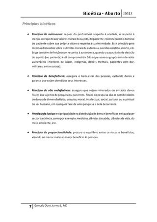 Bioética- Aborto IMD
7 GonçaloOuro, turma1, MD
Princípios bioéticos
 Princípio da autonomia: requer do profissional respeito à vontade, o respeito à
crença, o respeitoaosvaloresmoraisdosujeito,dopaciente,reconhecendoodomínio
do paciente sobre sua própria vida e o respeito à sua intimidade. Este princípio gera
diversasdiscussõessobre oslimitesmoraisdaeutanásia,suicídioassistido,aborto,etc.
Exige tambémdefiniçõescomrespeito à autonomia, quando a capacidade de decisão
do sujeito (ou paciente) está comprometida. São as pessoas ou grupos considerados
vulneráveis (menores de idade, indígenas, débeis mentais, pacientes com dor,
militares, entre outros).
 Princípio da beneficência: assegura o bem-estar das pessoas, evitando danos e
garante que sejam atendidos seus interesses.
 Princípio da não maleficência: assegura que sejam minorados ou evitados danos
físicosaos sujeitosdapesquisaoupacientes. Riscos da pesquisa são as possibilidades
de danos de dimensãofísica,psíquica,moral, intelectual, social, cultural ou espiritual
do ser humano, em qualquer fase de uma pesquisa e dela decorrente.
 Princípiodajustiça:exige igualdadenadistribuiçãode bens e benefícios em qualquer
sectorda ciência,comopor exemplo:medicina,ciênciasdasaúde, ciências da vida, do
meio ambiente, etc.
 Princípio da proporcionalidade: procura o equilíbrio entre os riscos e benefícios,
visando ao menor mal e ao maior benefício às pessoas.
 