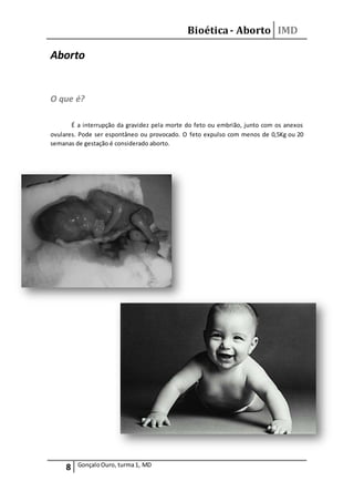 Bioética- Aborto IMD
8 GonçaloOuro, turma1, MD
Aborto
O que é?
É a interrupção da gravidez pela morte do feto ou embrião, junto com os anexos
ovulares. Pode ser espontâneo ou provocado. O feto expulso com menos de 0,5Kg ou 20
semanas de gestação é considerado aborto.
 