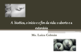 A bioética, o início e o fim da vida: o aborto e a
eutanásia
Ms. Luiza Colmán
 