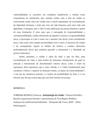 vulnerabilidade se encontra em condições deploráveis e muitas vezes
vergonhosas de sofrimento, dor, assédio, enfim, mas a arte de cuidar se
convertendo numa ética do cuidar tem a tarefa importante de reconstituição
da dignidade humana, e mais que isso, da vida humana, pois uma vida sem
dignidade, à margem, não é vida. É uma edificação da pessoa humana a partir
de suas fundações. É uma ação que é carregada de responsabilidade e
corresponsabilidade, cuidar eticamente de alguém é exercer a responsabilidade
ética, é preocupar-se com o outro ser e assumir esse dever como moralmente
meu e não como uma simples proximidade com o outro. O processo de cuidar
e de acompanhar supera os limites da técnica e contem elementos
profundamente éticos que poderão garantir a autonomia e a liberdade da
pessoa vulnerável.
      Assim, portanto, o cuidar é além de tudo o que foi dito, uma
reconstituição da vida, é uma forma de interação interpessoal, da qual se
articula a transmissão de determinados valores éticos, como o valor da
esperança. Essa esperança, que é uma virtude, é o “valor fundamental para
canalizar o futuro e superar as situações-limite, os danos da vulnerabilidade”,
é um ato da existência pessoal, é a espera da possibilidade de bem, é o eco
interior que diz que existe algo que nos fará triunfar do perigo.



REFERÊNCIA


TORRALBA ROSELLÓ, Francesc. Antropologia do Cuidar / FrancecTorralba i
Rosseló; organização literária e apresentação de Vera Regina Waldow;
tradução de GuillermeLauritoSumma – Petrópolis, RJ: Vozes, 2009 – (Série
Enfermagem).
 