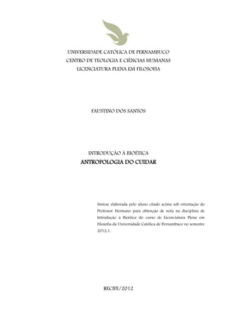 UNIVERSIDADE CATÓLICA DE PERNAMBUCO
CENTRO DE TEOLOGIA E CIÊNCIAS HUMANAS
   LICENCIATURA PLENA EM FILOSOFIA




        FAUSTINO DOS SANTOS




       INTRODUÇÃO À BIOÉTICA
     ANTROPOLOGIA DO CUIDAR




          Síntese elaborada pelo aluno citado acima sob orientação do
          Professor Hermano para obtenção de nota na disciplina de
          Introdução à Bioética do curso de Licenciatura Plena em
          Filosofia da Universidade Católica de Pernambuco no semestre
          2012.1.




             RECIFE/2012
 