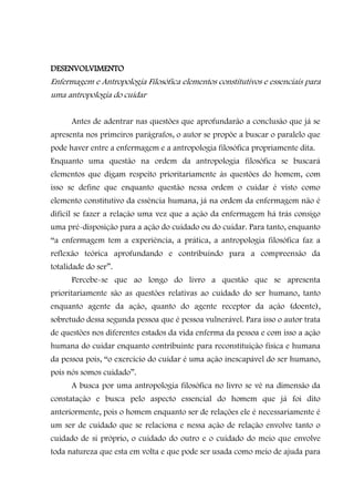 DESENVOLVIMENTO
Enfermagem e Antropologia Filosófica elementos constitutivos e essenciais para
uma antropologia do cuidar

      Antes de adentrar nas questões que aprofundarão a conclusão que já se
apresenta nos primeiros parágrafos, o autor se propõe a buscar o paralelo que
pode haver entre a enfermagem e a antropologia filosófica propriamente dita.
Enquanto uma questão na ordem da antropologia filosófica se buscará
elementos que digam respeito prioritariamente às questões do homem, com
isso se define que enquanto questão nessa ordem o cuidar é visto como
elemento constitutivo da essência humana, já na ordem da enfermagem não é
difícil se fazer a relação uma vez que a ação da enfermagem há trás consigo
uma pré-disposição para a ação do cuidado ou do cuidar. Para tanto, enquanto
“a enfermagem tem a experiência, a prática, a antropologia filosófica faz a
reflexão teórica aprofundando e contribuindo para a compreensão da
totalidade do ser”.
      Percebe-se que ao longo do livro a questão que se apresenta
prioritariamente são as questões relativas ao cuidado do ser humano, tanto
enquanto agente da ação, quanto do agente receptor da ação (doente),
sobretudo dessa segunda pessoa que é pessoa vulnerável. Para isso o autor trata
de questões nos diferentes estados da vida enferma da pessoa e com isso a ação
humana do cuidar enquanto contribuinte para reconstituição física e humana
da pessoa pois, “o exercício do cuidar é uma ação inescapável do ser humano,
pois nós somos cuidado”.
      A busca por uma antropologia filosófica no livro se vê na dimensão da
constatação e busca pelo aspecto essencial do homem que já foi dito
anteriormente, pois o homem enquanto ser de relações ele é necessariamente é
um ser de cuidado que se relaciona e nessa ação de relação envolve tanto o
cuidado de si próprio, o cuidado do outro e o cuidado do meio que envolve
toda natureza que esta em volta e que pode ser usada como meio de ajuda para
 