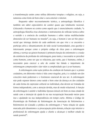 a transformação assim como utiliza diferentes terapias e religiões, ou seja, a
natureza como fonte de bem estar e cura exterior e interior.
      Enquanto saber necessariamente teórico, a antropologia filosófica é
também um saber especulativo de caráter quase que totalmente racional.
Colocando o homem no centro como aquele que é essencialmente cuidado, “a
antropologia filosófica traz elementos e instrumentos de reflexão teórica sobre
o sentido e a essência da condição humana e sobre várias multifacetadas
dimensões do ser humano no mundo”, ou seja, o homem é um ser bio-psico-
social que interage dentro de cada ambiente em que vive e se encontra e
participa ativa e dinamicamente do todo social (comunidade), essa questão é
interessante porque como o próprio código de ética para a enfermagem
afirma, o serviço ao gênero humano é primeira função do enfermeiro e a razão
da existência da profissão de enfermagem, para tanto, é necessário se perceber
como homem, como ser que se relaciona, que sente, que é humano, enfim, é
necessário para exercer a arte do cuidar tão falada e importante da
enfermagem compreender e dar valor a complexidade que é p ser humano.
      A enfermagem como ação prática da condição do homem que é a práxis
cuidadora, em diferentes visões é tida como singular, pois, é o cuidado um dos
conceitos mais poderosos e o fenômeno essencial do seu ser. A enfermagem
não pode separar fatores como saúde e bem estar da doença ou dos cuidados
de cada forma de expressão cultural ou individual, elas devem ser tratadas de
forma independente, com a atenção devida, mas de modo relacional. A função
da enfermagem é assistir o indivíduo (pessoa única) em bom ou mau estado de
saúde com a intenção de ajuda-lo na sua recuperação buscando meios para
isso e ajudando na sua independência em tempo curto. Afirma o Código de
Deontologia da Profissão de Enfermagem da Associação de Enfermeiras e
Enfermeiros do Canadá: a prática da enfermagem é “uma relação de ajuda
marcada pelo dinamismo e a preocupação pelos demais, relação cujo interior o
profissional de enfermagem ajuda o cliente a alcançar o melhor estado de
saúde possível”.
 