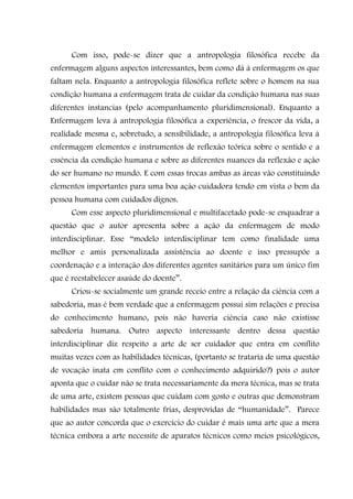 Com isso, pode-se dizer que a antropologia filosófica recebe da
enfermagem alguns aspectos interessantes, bem como dá à enfermagem os que
faltam nela. Enquanto a antropologia filosófica reflete sobre o homem na sua
condição humana a enfermagem trata de cuidar da condição humana nas suas
diferentes instancias (pelo acompanhamento pluridimensional). Enquanto a
Enfermagem leva à antropologia filosófica a experiência, o frescor da vida, a
realidade mesma e, sobretudo, a sensibilidade, a antropologia filosófica leva à
enfermagem elementos e instrumentos de reflexão teórica sobre o sentido e a
essência da condição humana e sobre as diferentes nuances da reflexão e ação
do ser humano no mundo. E com essas trocas ambas as áreas vão constituindo
elementos importantes para uma boa ação cuidadora tendo em vista o bem da
pessoa humana com cuidados dignos.
      Com esse aspecto pluridimensional e multifacetado pode-se enquadrar a
questão que o autor apresenta sobre a ação da enfermagem de modo
interdisciplinar. Esse “modelo interdisciplinar tem como finalidade uma
melhor e amis personalizada assistência ao doente e isso pressupõe a
coordenação e a interação dos diferentes agentes sanitários para um único fim
que é reestabelecer asaúde do doente”.
      Criou-se socialmente um grande receio entre a relação da ciência com a
sabedoria, mas é bem verdade que a enfermagem possui sim relações e precisa
do conhecimento humano, pois não haveria ciência caso não existisse
sabedoria humana. Outro aspecto interessante dentro dessa questão
interdisciplinar diz respeito a arte de ser cuidador que entra em conflito
muitas vezes com as habilidades técnicas, (portanto se trataria de uma questão
de vocação inata em conflito com o conhecimento adquirido?) pois o autor
aponta que o cuidar não se trata necessariamente da mera técnica, mas se trata
de uma arte, existem pessoas que cuidam com gosto e outras que demonstram
habilidades mas são totalmente frias, desprovidas de “humanidade”. Parece
que ao autor concorda que o exercício do cuidar é mais uma arte que a mera
técnica embora a arte necessite de aparatos técnicos como meios psicológicos,
 