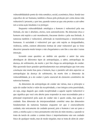 vulnerabilidadedo ponto de vista somático, social, econômico, físico. Sendo isso
específico do ser humano, também a busca pela proteção por conta dessa vida
vulnerável é presente, e por isso, quando vemos ao que esta prestes a cair sobre
nós a nossa ação imediata é se proteger.
      Enquanto vulnerabilidade ontológica o homem é vulnerável pela sua
finitude, ele não é absoluto, eterno, nem autossuficiente. Na dimensão ética o
homem está sujeito a cair moralmente, fracassar dentro e pela sua finitude. A
natureza também é vulnerável, sobretudo às transformações e interferências
humanas. A sociedade é vulnerável por que está sujeita as desigualdades,
violência, enfim, existem diferentes formas de estar vulnerável que se fosse
discorrer passaria muito tempo e não chegaríamos a um fim e essa não é nossa
intenção.
      Levando essas questões ao âmbito em questão o autor faz uma
abordagem de diferentes tipos de antropologias, a saber, antropologia da
doença, do sofrimento, da morte e por fim chega na antropologia do cuidar.
Não querendo fazer grandes aprofundamentos nas antropologias que tem uma
conotação não muito boa para o homem, faço o paralelo sob dois aspectos: as
antropologias da doença do sofrimento, da morte têm a dimensão da
vulnerabilidade, já a do cuidar é parte essencial do elemento constitutivo da
natureza humana.
      As dimensões da antropologia do cuidar são várias, mas a princípio a
ação do cuidar inclui o valor da receptividade, e isso integra certa passividade,
ou seja, exige daquele que cuida receptividade a aquele sujeito vulnerável o
que significa que você esta aberto para responder às suas necessidades pois o
principal responsável pela ação de cuidar não é quem cuida, mas quem é
cuidado. Essa dimensão da interpessoalidade constitui uma das dimensões
fundamentais da natureza humana enquanto ser que é essencialmente
cuidado, não unicamente do cuidado pessoal, pois o homem é um ser para o
outro, a minha ação e o meu pensamento está fora de mim mesmo, e quando se
trata da tarefa de cuidar o contato físico é importantíssimo não um cuidado
físico de qualquer modo, mas de modo singular, mas se trata de além de estar-
 