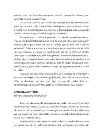 com-ele, ser-com-ele na dimensão mais profunda, existencial e humana que
possa dar margem essa expressão.
      O autor diz que esse cuidado de tipo singular deve ser personalizador
pois exige de quem cuida um conhecimento da pessoa, a circunstancia em que
a pessoa vive, a sua biologia, a sua biologia, se trata de fazer uma elevação da
questão biossomática para o âmbito espiritual-simbólico.
      Enquanto arte, o cuidado é profundo e de grande importância, não se
trata de meras repetições técnicas, se trata de algo que é feito com a alma, por
entrega aquilo que é feito, no caso o cuidado que se tem com a pessoa
vulnerável. Embora a arte no sentido etimológico pressuponha três aspectos
que são a técnica, a intuição e a sensibilidade, ela não se limita no simples
dizer algo, ela acarreta ação, essa ação, portanto não necessariamente técnica.
O dizer algo é importantíssimo, mas existe também a dimensão do dizer sem
ser com palavras como fazem os artistas, na arte do cuidar a linguagem não-
verbal, isto é, o gesto, o olhar, o silêncio, ocupa um lugar transcendental no ato
de cuidar.
      O cuidar, nas suas várias nuances deve ter a intenção de reconstituir a
estrutura, recompor o ser humano globalmente, deve ajudar a reequilibrar
todas as dimensões da sua vida. Esse processo do cuidar deve ser
circunstancial, ou seja, deve ser a partir da circunstancia de cada sujeito.


CONSIDERAÇÕES FINAIS
Por uma dimensão ética do cuidar


      Toda essa dimensão da antropologia do cuidar que envolve aspectos
inclusive de uma estética do cuidar, pois uma vez que leva em seu seio uma
alta dose de beleza e bondade, se converte, por fim, numa ética do cuidar uma
vez que o que está como prioridade em todos os aspectos dessa dimensão do
cuidar está o respeito à vida.
      Essa dimensão da ética do cuidar está atrelada ao ato de edificação, não
das coisas, mas do ser individual humano. Um ser humano em estado de
 