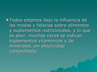 Todos estamos bajo la influencia de las modas y falacias sobre alimentos y suplementos nutricionales, y lo que es peor, muchas veces se indican suplementos vitamínicos y de minerales, sin efectividad comprobada.  