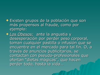 Existen grupos de la población que son más propensos al fraude, como por ejemplo: Los Obesos:   ante la angustia y desesperación por perder peso corporal, toman cualquier pastilla o infusión que se encuentre en el mercado para tal fin. O, a través de anuncios publicitarios, se contactan con pseudo-profesionales que ofertan “dietas mágicas”, que hacen perder todo, hasta la vida… 