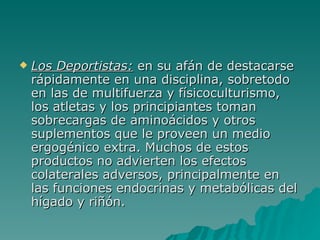 Los Deportistas:  en su afán de destacarse rápidamente en una disciplina, sobretodo en las de multifuerza y físicoculturismo, los atletas y los principiantes toman sobrecargas de aminoácidos y otros suplementos que le proveen un medio ergogénico extra. Muchos de estos productos no advierten los efectos colaterales adversos, principalmente en las funciones endocrinas y metabólicas del hígado y riñón. 